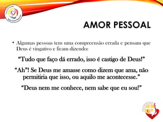 AMOR PESSOAL
• Algumas pessoas tem uma compreensão errada e pensam que
Deus é vingativo e ficam dizendo:
“Tudo que faço dá errado, isso é castigo de Deus!”
“Ah”! Se Deus me amasse como dizem que ama, não
permitiria que isso, ou aquilo me acontecesse.”
“Deus nem me conhece, nem sabe que eu sou!”
 