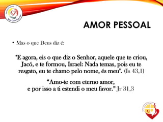 AMOR PESSOAL
• Mas o que Deus diz é:
"E agora, eis o que diz o Senhor, aquele que te criou,
Jacó, e te formou, Israel: Nada temas, pois eu te
resgato, eu te chamo pelo nome, és meu". (Is 43,1)
“Amo-te com eterno amor,
e por isso a ti estendi o meu favor.” Jr 31,3
 