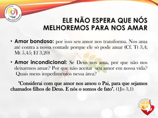 ELE NÃO ESPERA QUE NÓS
MELHOREMOS PARA NOS AMAR
• Amor bondoso: por isso seu amor nos transforma. Nos ama
até contra a nossa vontade porque ele só pode amar (Cf. Tt 3,4;
Mt 5,45; Ef 3,20)
• Amor incondicional: Se Deus nos ama, por que não nos
deixarmos amar? Por que não aceitar seu amor em nossa vida?
Quais meus impedimentos nessa área?
"Considerai com que amor nos amou o Pai, para que sejamos
chamados filhos de Deus. E nós o somos de fato". (1Jo 3,1)
 