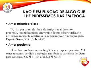 NÃO É EM FUNÇÃO DE ALGO QUE
LHE PUDÉSSEMOS DAR EM TROCA
• Amor misericordioso:
"E, não por causa de obras de justiça que tivéssemos
praticado, mas unicamente em virtude de sua misericórdia, ele
nos salvou mediante o batismo da regeneração e renovação, pelo
Espírito Santo," (Tt 3,5; Is 44,22)
• Amor paciente:
O senhor conhece nossa fragilidade e espera por nós. Mil
vezes teríamos perdido a salvação não fosse a paciência de Deus
para conosco. (Cf. Sl 61,10; 2Pd 3,9; Sl 85,15)
 