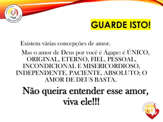 GUARDE ISTO!
Existem várias concepções de amor.
Mas o amor de Deus por você é Ágape: é ÚNICO,
ORIGINAL, ETERNO, FIEL, PESSOAL,
INCONDICIONAL E MISERICORDIOSO,
INDEPENDENTE, PACIENTE, ABSOLUTO; O
AMOR DE DEUS BASTA.
Não queira entender esse amor,
viva ele!!!
 