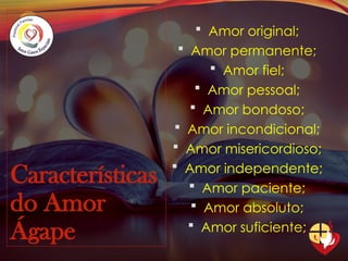 Características
do Amor
Ágape
 Amor original;
 Amor permanente;
 Amor fiel;
 Amor pessoal;
 Amor bondoso;
 Amor incondicional;
 Amor misericordioso;
 Amor independente;
 Amor paciente;
 Amor absoluto;
 Amor suficiente;
 