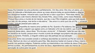 Nosso Pai Celestial nos ama profunda e perfeitamente.1 Em Seu amor, Ele criou um plano; um
plano de redenção e felicidade para colocar ao nosso alcance todas as oportunidades e alegrias
que desejamos receber, inclusive tudo o que Ele tem e tudo o que Ele é.2 Para esse intento, Ele
estava disposto a até mesmo oferecer Seu Amado Filho, Jesus Cristo, como nosso Redentor.
“Porque Deus amou o mundo de tal maneira, que deu o seu Filho Unigênito, para que todo aquele
que nele crê não pereça, mas tenha a vida eterna.”3 Seu amor é o amor puro de um Pai — universal
a todos, contudo pessoal para cada um.
Jesus Cristo compartilha do mesmo amor perfeito do Pai. Quando o Pai elaborou Seu grande plano
de felicidade, pediu a alguém que agisse como um Salvador a fim de nos redimir, que é parte
essencial desse plano. Jesus disse: “Eis-me aqui, envia-me”.4 O Salvador “nada faz que não seja
em benefício do mundo; porque ama o mundo a ponto de entregar sua própria vida para atrair a si
todos os homens. Portanto, a ninguém ordena que não participe de sua salvação”.5
Esse amor divino nos concede consolo e confiança abundantes ao orarmos ao Pai em nome de
Cristo. Nenhum de nós é um estranho para Eles. Não devemos hesitar em buscar a Deus, mesmo
quando nos sentimos indignos. Podemos confiar na misericórdia e nos méritos de Jesus Cristo para
sermos ouvidos.6 Ao permanecermos no amor de Deus, dependeremos cada vez menos da
aprovação de outros para nos guiar.
 
