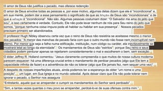 O amor de Deus não justifica o pecado, mas oferece redenção
O amor de Deus envolve todas as pessoas e, por esse motivo, algumas delas dizem que ele é “incondicional” e,
em sua mente, podem dar a esse pensamento o significado de que as bênçãos de Deus são “incondicionais” e de
que a salvação é “incondicional”. Não são. Algumas pessoas costumam dizer: “O Salvador me ama do jeito que
sou”, e isso certamente é verdade. Contudo, Ele não pode levar nenhum de nós para Seu reino do jeito que
somos, “porque nenhuma coisa impura pode ali habitar ou habitar em sua presença”.7 Nossos pecados
precisam primeiro ser abandonados.
O professor Hugh Nibley observou certa vez que o reino de Deus não resistiria se aceitasse mesmo o menor
dos pecados: “A menor das manchas de pecado faria com que o outro mundo não fosse nem incorruptível nem
eterno. Por menor que seja a falha numa edificação, instituição, num código ou caráter, ela inevitavelmente se
mostrará letal ao longo da eternidade”.8 Os mandamentos de Deus são “estritos”9 porque Seu reino e seus
cidadãos podem perdurar apenas se rejeitarem consistentemente o mal e escolherem o bem, sem exceção.10
O élder Jeffrey R. Holland comentou: “Jesus claramente compreendia o que muitos de nossa cultura moderna
parecem esquecer: há uma diferença crucial entre o mandamento de perdoar pecados (algo que Ele tem a
capacidade infinita de fazer) e a advertência de não os tolerar (algo que Ele jamais fez, nem sequer uma vez)”.11
A despeito de nossas imperfeições atuais, ainda podemos ter a esperança de obter “um nome e uma
posição”,12 um lugar, em Sua Igreja e no mundo celestial. Após deixar claro que Ele não pode tolerar nem
ignorar o pecado, o Senhor nos assegura:
“Entretanto, aquele que se arrepender e cumprir os mandamentos do Senhor será perdoado”.13
“Sim, e tantas vezes quantas o meu povo se arrepender, perdoá-lo-ei de suas ofensas contra mim.”14
 