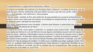 O arrependimento e a graça divina solucionam o dilema:
“E lembrai-vos também das palavras que Amuleque disse a Zeezrom, na cidade de Amonia; pois ele
disse-lhe que o Senhor certamente viria para redimir seu povo; que não viria, porém, redimi-
los em seus pecados, mas redimi-los de seus pecados.
E ele tem poder, recebido do Pai, para redimi-los de seus pecados por causa do arrependimento;
portanto, enviou seus anjos para anunciarem as condições do arrependimento, que conduz ao poder
do Redentor para a salvação de suas almas”.15
Com nosso arrependimento como condição, o Senhor pode oferecer a misericórdia sem roubar a
justiça, e “Deus não [deixa] de ser Deus”.16
A maneira do mundo, como sabem, é anticristo, ou “qualquer coisa menos Cristo”. Nossos dias são
uma reprise da história do Livro de Mórmon em que figuras carismáticas buscam domínio injusto
sobre os outros, celebram a libertinagem sexual e promovem o acúmulo de riquezas como o objetivo
de nossa existência. As filosofias dessas pessoas justificam “a prática de pequenos pecados”,17 ou
até mesmo muitos pecados, mas nenhuma dessas filosofias pode oferecer a redenção, que vem
apenas por meio do sangue do Cordeiro. O melhor que a multidão que prega “qualquer coisas menos
Cristo” ou “qualquer coisa menos o arrependimento” pode oferecer é o argumento infundado de que
o pecado não existe ou, se existe, que ele na verdade não traz consequências. Não consigo ver esse
argumento ter muito efeito no Juízo Final.18
 