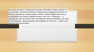 Não temos de tentar o impossível buscando racionalizar nossos pecados. E,
por outro lado, não temos de tentar o impossível ao apagarmos sozinhos os
efeitos do pecado por nossos próprios méritos. Nossa religião não busca a
racionalização nem busca o perfeccionismo, mas, sim, a redenção — a
redenção por meio de Jesus Cristo. Se estamos entre os penitentes, por meio
de Sua Expiação, nossos pecados são pregados em Sua cruz, e “pelas suas
pisaduras [somos] sarados”.19
 