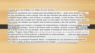 O grande amor dos profetas é um reflexo do amor de Deus
Sempre me impressionei com o grande amor dos profetas de Deus — assim como também o senti —
em suas advertências contra o pecado. Eles não são motivados pelo desejo de condenar. Seu
verdadeiro desejo reflete o amor de Deus; na verdade, seu desejo é o amor de Deus. Eles amam
aqueles a quem são enviados sem importar quem ou como sejam. Da mesma maneira que o Senhor,
Seus servos não desejam que ninguém sofra as dores do pecado e das más escolhas.20
Alma foi enviado para declarar a mensagem de arrependimento e redenção a um povo repleto de ódio,
cujo desejo era perseguir, torturar e até mesmo matar os cristãos, inclusive o próprio Alma. Contudo
ele os amou e ansiou por sua salvação. Após declarar a Expiação de Cristo ao povo de Amonia, Alma
suplicou: “E agora, meus irmãos, desejo, do mais íntimo de meu coração, sim, com grande ansiedade e até dor,
que deis ouvidos às minhas palavras, e abandoneis os vossos pecados, (…) para que sejais elevados
no último dia e entreis [no] descanso [de Deus]”.21
Nas palavras do presidente Russell M. Nelson, “é exatamente por nos importarmos profundamente
com todos os filhos de Deus que proclamamos Sua verdade”.22
 