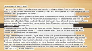 Deus ama você; você O ama?
O amor do Pai e do Filho é dado livremente, mas também inclui expectativas. Como o presidente Nelson
ensinou: “As leis de Deus são totalmente motivadas por Seu amor infinito por nós e por Seu desejo de que nos
tornemos tudo o que podemos nos tornar”.23
Por nos amarem, Eles não querem que continuemos exatamente como somos. Por nos amarem, Eles desejam
que tenhamos alegria e sucesso. Por nos amarem, Eles desejam que nos arrependamos, pois esse é o
caminho para a felicidade. Mas a escolha é individual; Eles honram nosso arbítrio. É preciso que escolhamos
amá-Los, servir a Eles e guardar Seus mandamentos. Assim, Eles podem mais abundantemente
nos abençoar bem como nos amar.
A principal expectativa que Eles têm de nós é que nós também Os amemos. “Aquele que não ama não
conhece a Deus, porque Deus é amor.”24 Conforme João escreveu, “amados, se Deus assim nos amou,
também nos devemos amar uns aos outros”.25
A antiga presidente geral da Primária, Joy D. Jones, contou que, quando eram um jovem casal, ela e seu
marido foram chamados para visitar uma família e ministrar a eles, pois a família não estava frequentando a
igreja por muitos anos. Ficou imediatamente claro em sua primeira visita que eles não eram bem-vindos.
Frustrados depois de várias outras tentativas em vão e, depois de muita oração e ponderação sinceras, o
irmão e a irmã Jones receberam em Doutrina e Convênios uma resposta sobre o porquê de seu serviço:
“Amarás o Senhor teu Deus de todo o teu coração, de todo o teu poder, mente e força; e em nome de Jesus
Cristo servi-lo-ás”.26 A irmã Jones disse:
 