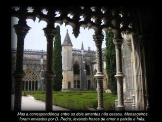 Mas a correspondência entre os dois amantes não cessou. Mensageiros foram enviados por D. Pedro, levando frases de amor e paixão a Inês. 