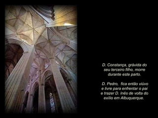 D. Constança, grávida do seu terceiro filho, morre durante este parto. D. Pedro,  fica então viúvo e livre para enfrentar o pai e trazer D. Inês de volta do exílio em Albuquerque.  