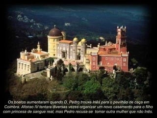 Os boatos aumentaram quando D. Pedro trouxe Inês para o pavilhão de caça em Coimbra. Afonso IV tentara diversas vezes organizar um novo casamento para o filho com princesa de sangue real, mas Pedro recusa-se  tomar outra mulher que não Inês.  