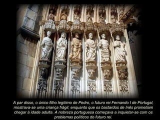 A par disso, o único filho legítimo de Pedro, o futuro rei Fernando I de Portugal, mostrava-se uma criança frágil, enquanto que os bastardos de Inês prometiam chegar à idade adulta. A nobreza portuguesa começava a inquietar-se com os problemas políticos do futuro rei. 