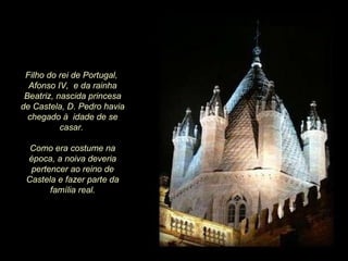 Filho do rei de Portugal,  Afonso IV,  e da rainha Beatriz, nascida princesa de Castela, D. Pedro havia chegado à  idade de se casar.  Como era costume na época, a noiva deveria pertencer ao reino de Castela e fazer parte da família real. 