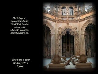 Seu corpo caiu morto junto à fonte.  Os fidalgos,  aproveitando-se, da ordem pouco clara e da situação propícia, apunhalaram-na. 