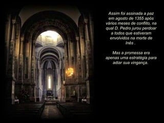 Assim foi assinada a paz em agosto de 1355 após vários meses de conflito, na qual D. Pedro jurou perdoar a todos que estiveram envolvidos na morte de Inês .  Mas a promessa era apenas uma estratégia para adiar sua vingança.  