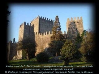 Assim, o pai de D. Pedro enviou mensageiros ao reino vizinho com o pedido de casamento que, como era esperado, foi aceito.  D. Pedro se casaria com Constança Manuel, membro da família real de Castela.  