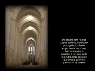 De acordo com Fernão Lopes, famoso historiador português, D. Pedro exigiu ao carrasco que lhes arrancasse o coração, a um pelo peito e a outro pelas costas e que depois que lhes queimasse os corpos. 