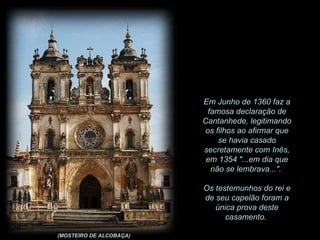 Em Junho de 1360 faz a famosa declaração de Cantanhede, legitimando os filhos ao afirmar que se havia casado secretamente com Inês, em 1354 "...em dia que não se lembrava...".  Os testemunhos do rei e de seu capelão foram a única prova deste casamento.  (MOSTEIRO DE ALCOBAÇA) 