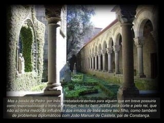 Mas a paixão de Pedro  por Inês, arrebatadora demais para alguém que em breve possuiria como responsabilidade o trono de Portugal, não foi  bem aceita pela corte e pelo rei, que não só tinha medo da influência dos irmãos de Inês sobre seu filho, como também de problemas diplomáticos com João Manuel de Castela, pai de Constança.   