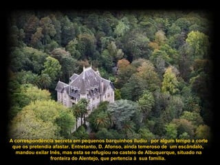 A correspondência secreta em pequenos barquinhos iludiu por algum tempo a corte
que os pretendia afastar. Entretanto, D. Afonso, ainda temeroso de um escândalo,
mandou exilar Inês, mas esta se refugiou no castelo de Albuquerque, situado na
fronteira do Alentejo, que pertencia à sua família.
 