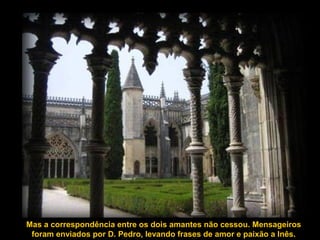 Mas a correspondência entre os dois amantes não cessou. Mensageiros
foram enviados por D. Pedro, levando frases de amor e paixão a Inês.
 