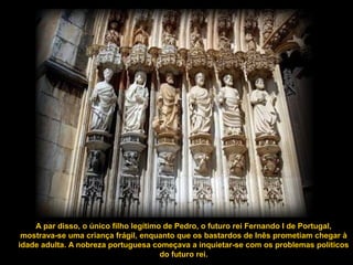 A par disso, o único filho legítimo de Pedro, o futuro rei Fernando I de Portugal,
mostrava-se uma criança frágil, enquanto que os bastardos de Inês prometiam chegar à
idade adulta. A nobreza portuguesa começava a inquietar-se com os problemas políticos
do futuro rei.
 