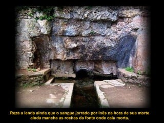 Reza a lenda ainda que o sangue jorrado por Inês na hora de sua morte
ainda mancha as rochas da fonte onde caiu morta.
 