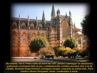 No entanto, mal D. Pedro subiu ao trono em 1357, passou a perseguir os assassinos,No entanto, mal D. Pedro subiu ao trono em 1357, passou a perseguir os assassinos,
quebrando a promessa feita ao pai, e estabelecendo contatos secretos com o rei dequebrando a promessa feita ao pai, e estabelecendo contatos secretos com o rei de
Castela. Somente Diogo Pacheco conseguiu escapar, enquanto os outros dois , PeroCastela. Somente Diogo Pacheco conseguiu escapar, enquanto os outros dois , Pero
Coelho e Álvaro Gonçalves, foram condenados à morte.Coelho e Álvaro Gonçalves, foram condenados à morte.
 