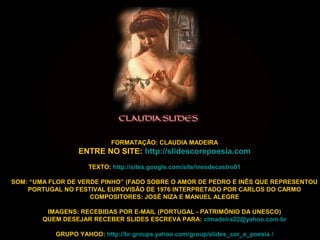 FORMATAÇÃO: CLAUDIA MADEIRA
ENTRE NO SITE: http://slidescorepoesia.com
TEXTO: http://sites.google.com/site/inesdecastro01
SOM: “UMA FLOR DE VERDE PINHO” (FADO SOBRE O AMOR DE PEDRO E INÊS QUE REPRESENTOU
PORTUGAL NO FESTIVAL EUROVISÃO DE 1976 INTERPRETADO POR CARLOS DO CARMO
COMPOSITORES: JOSÉ NIZA E MANUEL ALEGRE
IMAGENS: RECEBIDAS POR E-MAIL (PORTUGAL - PATRIMÔNIO DA UNESCO)
QUEM DESEJAR RECEBER SLIDES ESCREVA PARA: clmadeira22@yahoo.com.br
GRUPO YAHOO: http://br.groups.yahoo.com/group/slides_cor_e_poesia /
 