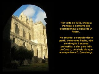 Por volta de 1340, chega a
Portugal a comitiva que
acompanhava a noiva de D.
Pedro .
No entanto, o coração deste
partiu como uma flecha, não
em direção à esposa
prometida, e sim para Inês
de Castro, uma bela aia que
acompanhava D. Constança.
 