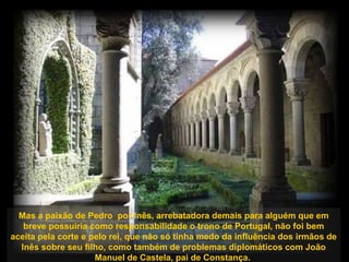 Mas a paixão de Pedro por Inês, arrebatadora demais para alguém que em
breve possuiria como responsabilidade o trono de Portugal, não foi bem
aceita pela corte e pelo rei, que não só tinha medo da influência dos irmãos de
Inês sobre seu filho, como também de problemas diplomáticos com João
Manuel de Castela, pai de Constança.
 