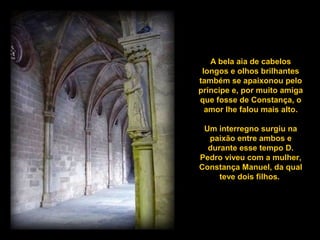 A bela aia de cabelos
longos e olhos brilhantes
também se apaixonou pelo
príncipe e, por muito amiga
que fosse de Constança, o
amor lhe falou mais alto..
Um interregno surgiu na
paixão entre ambos e
durante esse tempo D.
Pedro viveu com a mulher,
Constança Manuel, da qual
teve dois filhos.
 