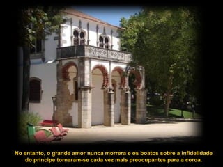 No entanto, o grande amor nunca morrera e os boatos sobre a infidelidade
do príncipe tornaram-se cada vez mais preocupantes para a coroa.
 