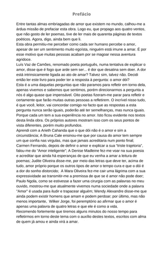 Entre tantas almas embriagadas de amor que existem no mundo, calhou-me a
árdua missão de prefaciar esta obra. Logo eu, que propago aos quatro ventos,
que não gosto de ler poemas, tive de ler mais de quarenta páginas de textos
poéticos. Agora, digo, ainda bem que li.
Esta obra permitiu-me perceber como cada ser humano percebe o amor,
apesar de ser um sentimento muito egoísta, ninguém está imune a amar. É por
esse motivo que muitas pessoas acabam por se magoar nessa aventura
agridoce.
Luís Vaz de Camões, renomado poeta português, numa tentativa de explicar o
amor, disse que é fogo que arde sem ser... é dor que desatina sem doer. A dor
está intrinsicamente ligada ao ato de amar? Talvez sim, talvez não. Decidi
então ler este livro para poder ter a resposta à pergunta: o amor dói?
Esta é a uma daquelas perguntas que não paramos para refletir em torno dela,
apenas vivemos e sabemos que sentimos, porém direcionarmos a pergunta a
nós é algo quase que impensável. Oito poetas fizeram-me parar para refletir e
certamente que farão muitas outras pessoas a refletirem. O incrível nisso tudo,
é que você, leitor, vai concordar comigo no facto que as respostas a esta
pergunta nunca serão iguais, poderão até ter semelhanças, mas nunca iguais.
Porque cada um tem a sua experiência no amor. Isto ficou evidente nos textos
desta linda obra. Os próprios autores mostram isso com os seus pontos de
vista diferentes, porém muito profundos.
Aprendi com a Arieth Cahanda que o que dói não é o amor e sim a
circunstância; A Bruna Cale ensinou-me que por causa do amor tem sempre
um que confia nas virgulas, mas que jamais acreditaria num ponto final;
Carmen Fernando, depois de definir o amor e explicar a sua “triste trajetoria”,
falou-me do “Amor inteligente”; A Denise Madleine fez-me voar na sua poesia
e acreditar que ainda há esperanças de que eu venha a amar a leitura de
poemas; Judite Oliveira disse-me, por meio das letras que deve ter, acima de
tudo, amor próprio porque os outros tipos de amor o tempo cura e que o dói é
a dor do sonho distorcido; A Mara Oliveira fez-me cair uma lágrima com a sua
expressividade ao transmitir-me a premissa de que se é amor não pode doer;
Paulo Ngola, como se estivesse a fazer uma cirurgia com as palavras no meu
ouvido, mostrou-me que atualmente vivemos numa sociedade onde a palavra
"Amor" é usada para iludir e trapacear alguém; Wendy Alexandre disse-me que
ainda podem existir homens que amam e podem perdoar; por último, mas não
menos importante, Wilker Jorge, foi peremptório ao afirmar que o amor é
apenas uma palavra de quatro letras e que ele é como a vida.
Recomendo fortemente que tiremos alguns minutos do nosso tempo para
refletirmos em torno deste tema com o auxílio destes textos, escritos com alma
de quem já amou e ainda virá a amar.
Prefácio
 