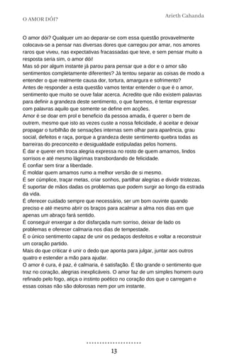 O amor dói? Qualquer um ao deparar-se com essa questão provavelmente
colocava-se a pensar nas diversas dores que carregou por amar, nos amores
raros que viveu, nas expectativas fracassadas que teve, e sem pensar muito a
resposta seria sim, o amor dói!
Mas só por algum instante já parou para pensar que a dor e o amor são
sentimentos completamente diferentes? Já tentou separar as coisas de modo a
entender o que realmente causa dor, tortura, amargura e sofrimento?
Antes de responder a esta questão vamos tentar entender o que é o amor,
sentimento que muito se ouve falar acerca. Acredito que não existem palavras
para definir a grandeza deste sentimento, o que faremos, é tentar expressar
com palavras aquilo que somente se define em acções.
Amor é se doar em prol e beneficio da pessoa amada, é querer o bem de
outrem, mesmo que isto as vezes custe a nossa felicidade, é aceitar e deixar
propagar o turbilhão de sensações internas sem olhar para aparência, grau
social, defeitos e raça, porque a grandeza deste sentimento quebra todas as
barreiras do preconceito e desigualdade estipuladas pelos homens.
É dar e querer em troca alegria expressa no rosto de quem amamos, lindos
sorrisos e até mesmo lágrimas transbordando de felicidade.
É confiar sem tirar a liberdade.
É moldar quem amamos rumo a melhor versão de si mesmo.
É ser cúmplice, traçar metas, criar sonhos, partilhar alegrias e dividir tristezas.
É suportar de mãos dadas os problemas que podem surgir ao longo da estrada
da vida.
É oferecer cuidado sempre que necessário, ser um bom ouvinte quando
preciso e até mesmo abrir os braços para acalmar a alma nos dias em que
apenas um abraço fará sentido.
É conseguir enxergar a dor disfarçada num sorriso, deixar de lado os
problemas e oferecer calmaria nos dias de tempestade.
É o único sentimento capaz de unir os pedaços desfeitos e voltar a reconstruir
um coração partido.
Mais do que criticar é unir o dedo que aponta para julgar, juntar aos outros
quatro e estender a mão para ajudar.
O amor é cura, é paz, é calmaria, é satisfação. É tão grande o sentimento que
traz no coração, alegrias inexplicáveis. O amor faz de um simples homem ouro
refinado pelo fogo, atiça o instinto poético no coração dos que o carregam e
essas coisas não são dolorosas nem por um instante.
O AMOR DÓI?
Arieth Cahanda
13
 