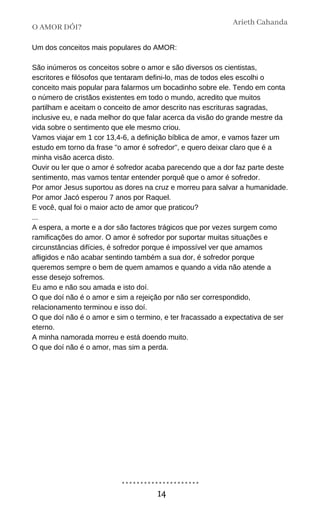 Um dos conceitos mais populares do AMOR:
São inúmeros os conceitos sobre o amor e são diversos os cientistas,
escritores e filósofos que tentaram defini-lo, mas de todos eles escolhi o
conceito mais popular para falarmos um bocadinho sobre ele. Tendo em conta
o número de cristãos existentes em todo o mundo, acredito que muitos
partilham e aceitam o conceito de amor descrito nas escrituras sagradas,
inclusive eu, e nada melhor do que falar acerca da visão do grande mestre da
vida sobre o sentimento que ele mesmo criou.
Vamos viajar em 1 cor 13,4-6, a definição bíblica de amor, e vamos fazer um
estudo em torno da frase "o amor é sofredor", e quero deixar claro que é a
minha visão acerca disto.
Ouvir ou ler que o amor é sofredor acaba parecendo que a dor faz parte deste
sentimento, mas vamos tentar entender porquê que o amor é sofredor.
Por amor Jesus suportou as dores na cruz e morreu para salvar a humanidade.
Por amor Jacó esperou 7 anos por Raquel.
E você, qual foi o maior acto de amor que praticou?
...
A espera, a morte e a dor são factores trágicos que por vezes surgem como
ramificações do amor. O amor é sofredor por suportar muitas situações e
circunstâncias difícies, é sofredor porque é impossível ver que amamos
afligidos e não acabar sentindo também a sua dor, é sofredor porque
queremos sempre o bem de quem amamos e quando a vida não atende a
esse desejo sofremos.
Eu amo e não sou amada e isto doí.
O que doí não é o amor e sim a rejeição por não ser correspondido,
relacionamento terminou e isso doí.
O que doí não é o amor e sim o termino, e ter fracassado a expectativa de ser
eterno.
A minha namorada morreu e está doendo muito.
O que doí não é o amor, mas sim a perda.
O AMOR DÓI?
Arieth Cahanda
14
 