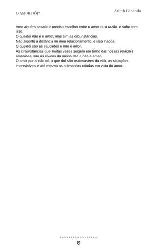 Amo alguém casado e preciso escolher entre o amor ou a razão, e sofro com
isso.
O que dói não é o amor, mas sim as circunstâncias.
Não suporto a distância no meu relacionamento, e isso magoa.
O que dói são as saudades e não o amor.
As circunstâncias que muitas vezes surgem em torno das nossas relações
amorosas, são as causas da nossa dor, e não o amor.
O amor por si não dó, o que doí são os desastres da vida, as situações
imprevisíveis e até mesmo as artimanhas criadas em volta do amor.
O AMOR DÓI?
Arieth Cahanda
15
 