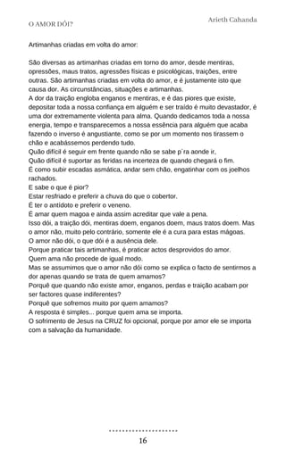 Artimanhas criadas em volta do amor:
São diversas as artimanhas criadas em torno do amor, desde mentiras,
opressões, maus tratos, agressões físicas e psicológicas, traições, entre
outras. São artimanhas criadas em volta do amor, e é justamente isto que
causa dor. As circunstâncias, situações e artimanhas.
A dor da traição engloba enganos e mentiras, e é das piores que existe,
depositar toda a nossa confiança em alguém e ser traído é muito devastador, é
uma dor extremamente violenta para alma. Quando dedicamos toda a nossa
energia, tempo e transparecemos a nossa essência para alguém que acaba
fazendo o inverso é angustiante, como se por um momento nos tirassem o
chão e acabássemos perdendo tudo.
Quão difícil é seguir em frente quando não se sabe p´ra aonde ir,
Quão difícil é suportar as feridas na incerteza de quando chegará o fim.
É como subir escadas asmática, andar sem chão, engatinhar com os joelhos
rachados.
E sabe o que é pior?
Estar resfriado e preferir a chuva do que o cobertor.
É ter o antídoto e preferir o veneno.
É amar quem magoa e ainda assim acreditar que vale a pena.
Isso dói, a traição dói, mentiras doem, enganos doem, maus tratos doem. Mas
o amor não, muito pelo contrário, somente ele é a cura para estas mágoas.
O amor não dói, o que dói é a ausência dele.
Porque praticar tais artimanhas, é praticar actos desprovidos do amor.
Quem ama não procede de igual modo.
Mas se assumimos que o amor não dói como se explica o facto de sentirmos a
dor apenas quando se trata de quem amamos?
Porquê que quando não existe amor, enganos, perdas e traição acabam por
ser factores quase indiferentes?
Porquê que sofremos muito por quem amamos?
A resposta é simples... porque quem ama se importa.
O sofrimento de Jesus na CRUZ foi opcional, porque por amor ele se importa
com a salvação da humanidade.
O AMOR DÓI?
Arieth Cahanda
16
 