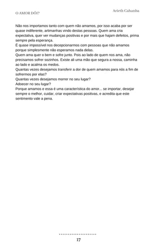 Não nos importamos tanto com quem não amamos, por isso acaba por ser
quase indiferente, artimanhas vindo destas pessoas. Quem ama cria
expectativa, quer ver mudanças positivas e por mais que hajam defeitos, prima
sempre pela esperança.
É quase impossível nos decepcionarmos com pessoas que não amamos
porque simplesmente não esperamos nada delas.
Quem ama quer o bem e sofre junto. Pois ao lado de quem nos ama, não
precisamos sofrer sozinhos. Existe ali uma mão que segura a nossa, caminha
ao lado e acalma os medos.
Quantas vezes desejamos transferir a dor de quem amamos para nós a fim de
sofrermos por elas?
Quantas vezes desejamos morrer no seu lugar?
Adoecer no seu lugar?
Porque amamos e essa é uma característica do amor... se importar, desejar
sempre o melhor, cuidar, criar expectativas positivas, e acredita que este
sentimento vale a pena.
O AMOR DÓI?
Arieth Cahanba
17
 