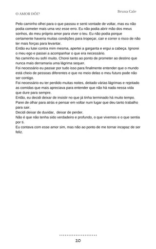 Pelo caminho olhei para o que passou e senti vontade de voltar, mas eu não
podia cometer mais uma vez esse erro. Eu não podia abrir mão dos meus
sonhos, do meu próprio amor para viver o teu. Eu não podia porque
certamente haveria muitas condições para tropeçar, cair e correr o risco de não
ter mais forças para levantar.
Então eu lutei contra mim mesma, apertei a garganta e ergui a cabeça. Ignorei
o meu ego e passei a acompanhar o que era necessário.
No caminho eu sofri muito. Chorei tanto ao ponto de prometer ao destino que
nunca mais derramaria uma lágrima sequer.
Foi necessário eu passar por tudo isso para finalmente entender que o mundo
está cheio de pessoas diferentes e que no meio delas o meu futuro pode não
ser contigo.
Foi necessário eu ter perdido muitas noites, deitado várias lágrimas e rejeitado
as comidas que mais apreciava para entender que não há nada nessa vida
que dure para sempre.
Então, eu decidi deixar de insistir no que já tinha terminado há muito tempo.
Parei de olhar para atrás e pensar em voltar num lugar que deu tanto trabalho
para sair.
Decidi deixar de duvidar, deixar de perder.
Não é que não tenha sido verdadeiro e profundo, o que vivemos e o que sentia
por ti.
Eu contava com esse amor sim, mas não ao ponto de me tornar incapaz de ser
feliz.
O AMOR DÓI?
Bruna Cale
20
 