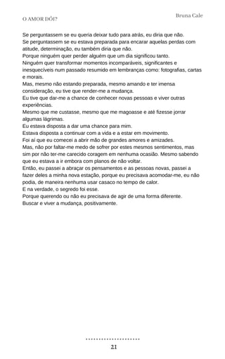 Se perguntassem se eu queria deixar tudo para atrás, eu diria que não.
Se perguntassem se eu estava preparada para encarar aquelas perdas com
atitude, determinação, eu também diria que não.
Porque ninguém quer perder alguém que um dia significou tanto.
Ninguém quer transformar momentos incomparáveis, significantes e
inesquecíveis num passado resumido em lembranças como: fotografias, cartas
e morais.
Mas, mesmo não estando preparada, mesmo amando e ter imensa
consideração, eu tive que render-me a mudança.
Eu tive que dar-me a chance de conhecer novas pessoas e viver outras
experiências.
Mesmo que me custasse, mesmo que me magoasse e até fizesse jorrar
algumas lágrimas.
Eu estava disposta a dar uma chance para mim.
Estava disposta a continuar com a vida e a estar em movimento.
Foi aí que eu comecei a abrir mão de grandes amores e amizades.
Mas, não por faltar-me medo de sofrer por estes mesmos sentimentos, mas
sim por não ter-me carecido coragem em nenhuma ocasião. Mesmo sabendo
que eu estava a ir embora com planos de não voltar.
Então, eu passei a abraçar os pensamentos e as pessoas novas, passei a
fazer deles a minha nova estação, porque eu precisava acomodar-me, eu não
podia, de maneira nenhuma usar casaco no tempo de calor.
E na verdade, o segredo foi esse.
Porque querendo ou não eu precisava de agir de uma forma diferente.
Buscar e viver a mudança, positivamente.
O AMOR DÓI?
Bruna Cale
21
 