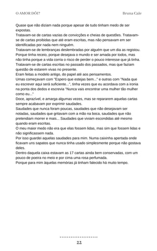 Quase que não diziam nada porque apesar de tudo tinham medo de ser
expostas.
Tratavam-se de cartas vazias de convicções e cheias de questões. Tratavam-
se de cartas proibidas que até eram escritas, mas não pensavam em ser
identificadas por nada nem ninguém.
Tratavam-se de lembranças deslembradas por alguém que um dia as registou.
Porque tinha receio, porque desejava o mundo e ser amada por todos, mas
não tinha porque a vida corria o risco de perder o pouco interesse que já tinha.
Tratavam-se de cartas escritas no passado dos passados, mas que faziam
questão de estarem vivas no presente.
Eram feitas a modelo antigo, do papel até aos pensamentos.
Umas começavam com "Espero que estejas bem..." e outras com "Nada que
eu escrever aqui será suficiente...", tinha vezes que eu acordava com a ironia
na ponta dos dedos e escrevia "Nunca vais encontrar uma mulher tão mulher
como eu..."
Doce, aprazível, e amarga algumas vezes, mas se repararem aquelas cartas
sempre acabavam por exprimir saudades.
Saudades que nunca foram poucas, saudades que não desejavam ser
notadas, saudades que gritavam com a mão na boca, saudades que não
pretendiam morrer e mais... Saudades que viviam escondidas até mesmo
quando eram escritas.
O meu maior medo não era que elas fossem lidas, mas sim que fossem lidas e
não significassem nada.
Por isso guardei aquelas saudades para mim. Numa caixinha apertada onde
ficavam uns sapatos que nunca tinha usado simplesmente porque não gostava
deles.
Dentro daquela caixa estavam as 17 cartas ainda bem conservadas, com um
pouco de poeira no meio e por cima uma rosa perfumada.
Porque para mim àquelas memórias já tinham falecido há muito tempo.
O AMOR DÓI? Bruna Cale
22
 