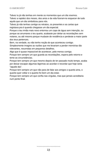 Talvez tu já não tenhas em mente os momentos que um dia vivemos.
Talvez a rapidez dos meses, dos anos e da vida fizeram-te esquecer de tudo
aquilo que um dia simbolizou para nós.
Talvez já não tenhas contigo os retratos, os presentes e as cartas que
registava pra ti quando chegasse um dia especial.
Porque o teu irmão mais novo entornou um copo de água sem intenção, ou
porque ao arrumares o teu quarto, acabaste por deitar as recordações sem
notares, ou até mesmo porque mudaste de residência e perdeste a maior parte
dos teus pertences.
Bem, na verdade, eu não tenho noção do que aconteceu contigo.
Simplesmente imagino as razões que me levariam a perder memórias tão
relevantes, resumidas em pequenos detalhes.
Algo que é quase impossível de acontecer, pelo menos comigo.
Porque tem sempre um que guarda as recordações, espera pelo retorno e
teme as circunstâncias.
Porque tem sempre um que mesmo depois de ter passado muito tempo, acaba
por deixar escapar algumas lágrimas ao acordar e recordar que hoje seria
"aquele dia".
Porque tem sempre um que não para de falar aos amigos o quanto ama, o
quanto quer voltar e o quanto foi bom um dia estar.
Porque tem sempre um que confia nas vírgulas, mas que jamais acreditaria
num ponto final.
O AMOR DÓI? Bruna Cale
23
 
