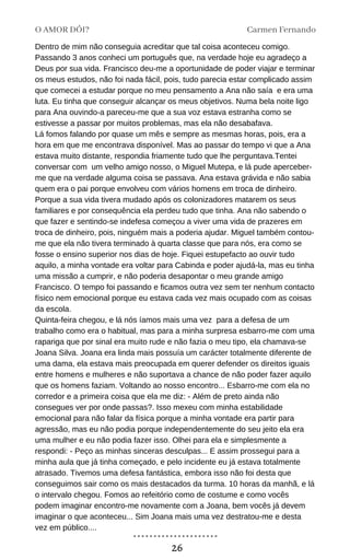 Dentro de mim não conseguia acreditar que tal coisa aconteceu comigo.
Passando 3 anos conheci um português que, na verdade hoje eu agradeço a
Deus por sua vida. Francisco deu-me a oportunidade de poder viajar e terminar
os meus estudos, não foi nada fácil, pois, tudo parecia estar complicado assim
que comecei a estudar porque no meu pensamento a Ana não saía e era uma
luta. Eu tinha que conseguir alcançar os meus objetivos. Numa bela noite ligo
para Ana ouvindo-a pareceu-me que a sua voz estava estranha como se
estivesse a passar por muitos problemas, mas ela não desabafava.
Lá fomos falando por quase um mês e sempre as mesmas horas, pois, era a
hora em que me encontrava disponível. Mas ao passar do tempo vi que a Ana
estava muito distante, respondia friamente tudo que lhe perguntava.Tentei
conversar com um velho amigo nosso, o Miguel Mutepa, e lá pude aperceber-
me que na verdade alguma coisa se passava. Ana estava grávida e não sabia
quem era o pai porque envolveu com vários homens em troca de dinheiro.
Porque a sua vida tivera mudado após os colonizadores matarem os seus
familiares e por consequência ela perdeu tudo que tinha. Ana não sabendo o
que fazer e sentindo-se indefesa começou a viver uma vida de prazeres em
troca de dinheiro, pois, ninguém mais a poderia ajudar. Miguel também contou-
me que ela não tivera terminado à quarta classe que para nós, era como se
fosse o ensino superior nos dias de hoje. Fiquei estupefacto ao ouvir tudo
aquilo, a minha vontade era voltar para Cabinda e poder ajudá-la, mas eu tinha
uma missão a cumprir, e não poderia desapontar o meu grande amigo
Francisco. O tempo foi passando e ficamos outra vez sem ter nenhum contacto
físico nem emocional porque eu estava cada vez mais ocupado com as coisas
da escola.
Quinta-feira chegou, e lá nós íamos mais uma vez para a defesa de um
trabalho como era o habitual, mas para a minha surpresa esbarro-me com uma
rapariga que por sinal era muito rude e não fazia o meu tipo, ela chamava-se
Joana Silva. Joana era linda mais possuía um carácter totalmente diferente de
uma dama, ela estava mais preocupada em querer defender os direitos iguais
entre homens e mulheres e não suportava a chance de não poder fazer aquilo
que os homens faziam. Voltando ao nosso encontro... Esbarro-me com ela no
corredor e a primeira coisa que ela me diz: - Além de preto ainda não
consegues ver por onde passas?. Isso mexeu com minha estabilidade
emocional para não falar da física porque a minha vontade era partir para
agressão, mas eu não podia porque independentemente do seu jeito ela era
uma mulher e eu não podia fazer isso. Olhei para ela e simplesmente a
respondi: - Peço as minhas sinceras desculpas... E assim prossegui para a
minha aula que já tinha começado, e pelo incidente eu já estava totalmente
atrasado. Tivemos uma defesa fantástica, embora isso não foi desta que
conseguimos sair como os mais destacados da turma. 10 horas da manhã, e lá
o intervalo chegou. Fomos ao refeitório como de costume e como vocês
podem imaginar encontro-me novamente com a Joana, bem vocês já devem
imaginar o que aconteceu... Sim Joana mais uma vez destratou-me e desta
vez em público....
O AMOR DÓI? Carmen Fernando
26
 