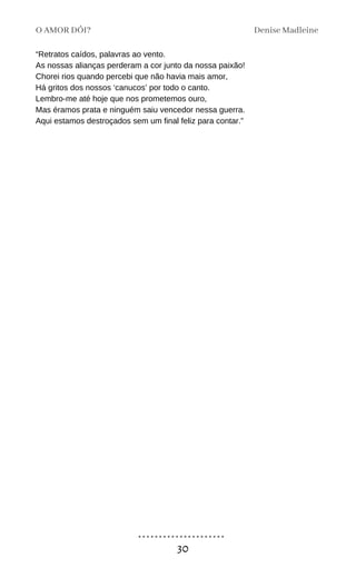 O AMOR DÓI? Denise Madleine
30
“Retratos caídos, palavras ao vento.
As nossas alianças perderam a cor junto da nossa paixão!
Chorei rios quando percebi que não havia mais amor,
Há gritos dos nossos ‘canucos’ por todo o canto.
Lembro-me até hoje que nos prometemos ouro,
Mas éramos prata e ninguém saiu vencedor nessa guerra.
Aqui estamos destroçados sem um final feliz para contar.”
 