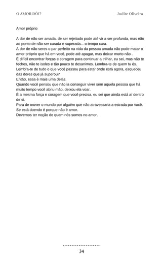 Amor próprio
A dor de não ser amada, de ser rejeitado pode até vir a ser profunda, mas não
ao ponto de não ser curada e superada... o tempo cura.
A dor de não seres o par perfeito na vida da pessoa amada não pode matar o
amor próprio que há em você, pode até apagar, mas deixar morto não .
É difícil encontrar forças e coragem para continuar a trilhar, eu sei, mas não te
feches, não te isoles e tão pouco te desanimes. Lembra-te de quem tu és.
Lembra-te de tudo o que você passou para estar onde está agora, esqueceu
das dores que já superou?
Então, essa é mais uma delas.
Quando você pensou que não ia conseguir viver sem aquela pessoa que há
muito tempo você abriu mão, deixou ela voar.
É a mesma força e coragem que você precisa, eu sei que ainda está aí dentro
de si.
Para de mover o mundo por alguém que não atravessaria a estrada por você.
Se está doendo é porque não é amor.
Devemos ter noção de quem nós somos no amor.
O AMOR DÓI? Judite Oliveira
34
 