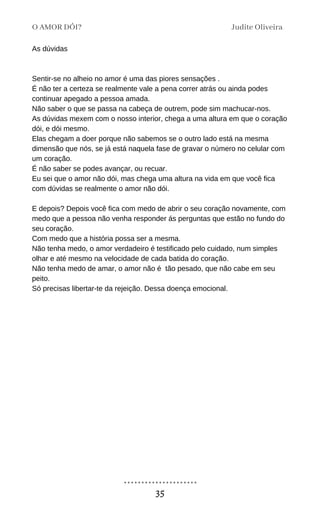 As dúvidas
Sentir-se no alheio no amor é uma das piores sensações .
É não ter a certeza se realmente vale a pena correr atrás ou ainda podes
continuar apegado a pessoa amada.
Não saber o que se passa na cabeça de outrem, pode sim machucar-nos.
As dúvidas mexem com o nosso interior, chega a uma altura em que o coração
dói, e dói mesmo.
Elas chegam a doer porque não sabemos se o outro lado está na mesma
dimensão que nós, se já está naquela fase de gravar o número no celular com
um coração.
É não saber se podes avançar, ou recuar.
Eu sei que o amor não dói, mas chega uma altura na vida em que você fica
com dúvidas se realmente o amor não dói.
E depois? Depois você fica com medo de abrir o seu coração novamente, com
medo que a pessoa não venha responder ás perguntas que estão no fundo do
seu coração.
Com medo que a história possa ser a mesma.
Não tenha medo, o amor verdadeiro é testificado pelo cuidado, num simples
olhar e até mesmo na velocidade de cada batida do coração.
Não tenha medo de amar, o amor não é tão pesado, que não cabe em seu
peito.
Só precisas libertar-te da rejeição. Dessa doença emocional.
O AMOR DÓI? Judite Oliveira
35
 