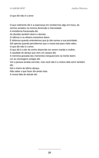 O que dói não é o amor
O que realmente dói é a esperança em recebermos algo em troca, de
sermos amados na mesma dimensão e intensidade.
A insistência fracassada dói.
As dúvidas também doem e demais.
O silêncio e os olhares estranhos doem.
É doloroso quando entendemos que já não somos a sua prioridade.
Dói apenas quando percebemos que a nossa luta para nada valeu.
O que dói não é o amor.
O que dói é a dor do sonho distorcido em serem marido e mulher.
A saudade do abraço que nem um casaco dói.
A memória gravada dos momentos inesquecíveis na mente doem.
Ler as mensagens antigas dói.
Ver a pessoa amada sorrindo, mas você não é o motivo dela sorrir também
dói .
Dói o cheiro do último abraço.
Não saber o que fazer dói ainda mais.
A nossa falta de atitude dói.
O AMOR DÓI? Judite Oliveira
36
 