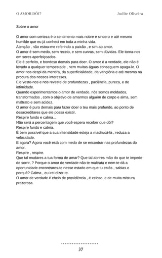 Sobre o amor
O amor com certeza é o sentimento mais nobre e sincero e até mesmo
humilde que eu já conheci em toda a minha vida.
Atenção , não estou-me referindo a paixão , e sim ao amor.
O amor é sem medo, sem receio, e sem curvas, sem dúvidas. Ele torna-nos
em seres aperfeiçoados.
Ele é perfeito, e bondoso demais para doer. O amor é a verdade, ele não é
levado a qualquer tempestade , nem muitas águas conseguem apaga-lo. O
amor nos despi da mentira, da superficialidade, da vanglória e até mesmo na
procura dos nossos interesses.
Ele veste-nos e nos reveste de profundezas , paciência, pureza, e de
intimidade.
Quando experimentamos o amor de verdade, nós somos moldados,
transformados , com o objetivo de amarmos alguém de corpo e alma, sem
maltrato e sem acidez.
O amor é puro demais para fazer doer o teu mais profundo, ao ponto de
desacreditares que ele possa existir.
Respire fundo e calma...
Não será a percentagem que você espera receber que dói?
Respire fundo e calma.
É bem possível que a sua intensidade esteja a machucá-la , reduza a
velocidade.
E agora? Agora você está com medo de se encontrar nas profundezas do
amor.
Respire , respire.
Que tal mudares a tua forma de amar? Que tal abrires mão do que te impede
de sorrir, ? Porque o amor de verdade não te maltrata e nem te dá a
oportunidade encontrares-te nesse estado em que tu estás , sabias o
porquê? Calma , eu irei dizer-te.
O amor de verdade é cheio de providência , é zeloso, e de muita mistura
prazerosa.
O AMOR DÓI? Judite Oliveira
37
 