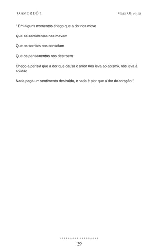 " Em alguns momentos chego que a dor nos move
Que os sentimentos nos movem
Que os sorrisos nos consolam
Que os pensamentos nos destroem
Chego a pensar que a dor que causa o amor nos leva ao abismo, nos leva à
solidão
Nada paga um sentimento destruído, e nada é pior que a dor do coração."
Mara Oliveira
O AMOR DÓI?
39
 